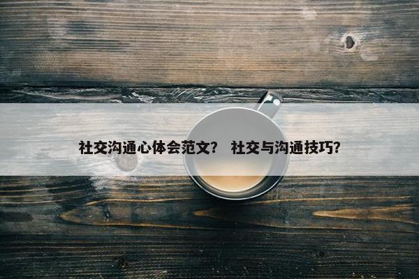 社交沟通心体会范文？ 社交与沟通技巧？