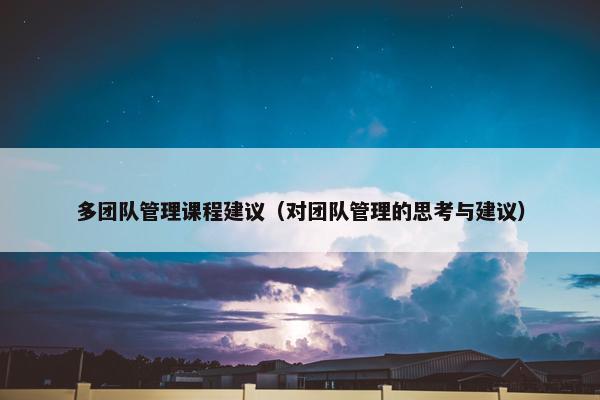 多团队管理课程建议（对团队管理的思考与建议）