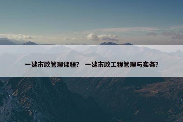一建市政管理课程？ 一建市政工程管理与实务？