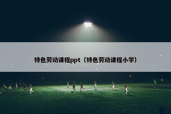 特色劳动课程ppt（特色劳动课程小学）