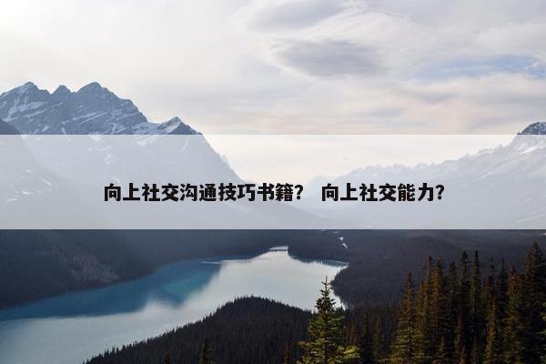 向上社交沟通技巧书籍？ 向上社交能力？