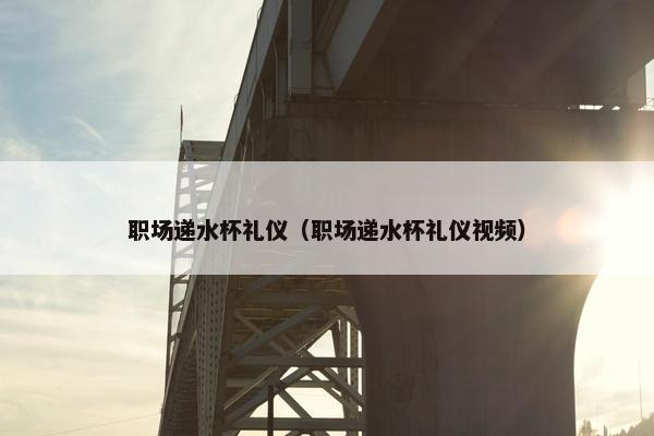 职场递水杯礼仪（职场递水杯礼仪视频）