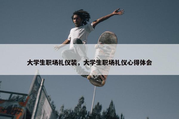 大学生职场礼仪装，大学生职场礼仪心得体会