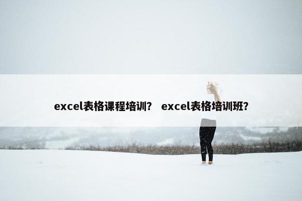 excel表格课程培训？ excel表格培训班？