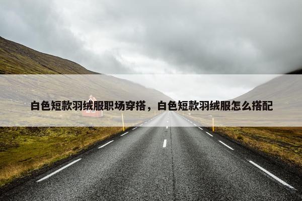 白色短款羽绒服职场穿搭，白色短款羽绒服怎么搭配