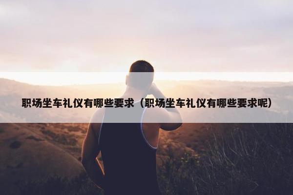 职场坐车礼仪有哪些要求（职场坐车礼仪有哪些要求呢）