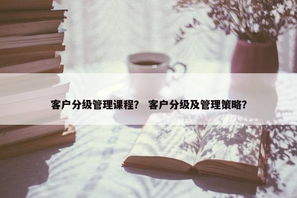 客户分级管理课程？ 客户分级及管理策略？