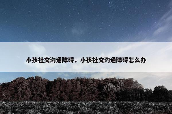 小孩社交沟通障碍，小孩社交沟通障碍怎么办