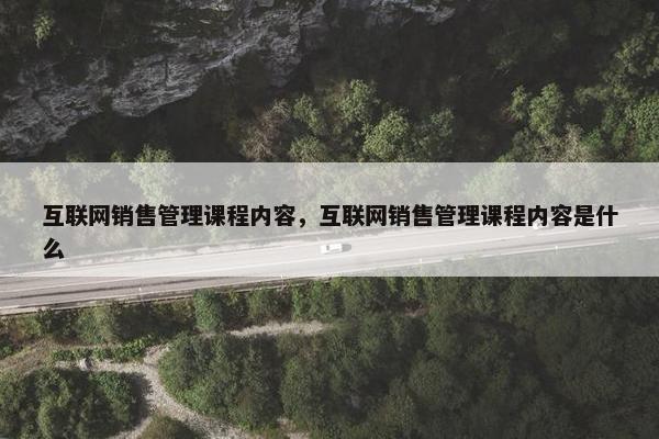 互联网销售管理课程内容，互联网销售管理课程内容是什么