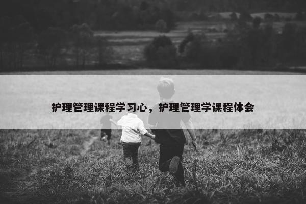 护理管理课程学习心，护理管理学课程体会