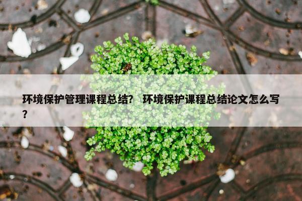 环境保护管理课程总结？ 环境保护课程总结论文怎么写？