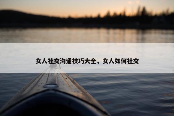 女人社交沟通技巧大全，女人如何社交