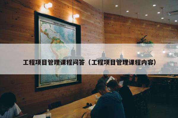 工程项目管理课程问答（工程项目管理课程内容）