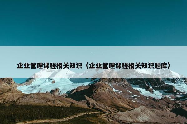 企业管理课程相关知识（企业管理课程相关知识题库）