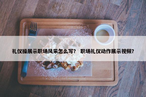 礼仪操展示职场风采怎么写？ 职场礼仪动作展示视频？