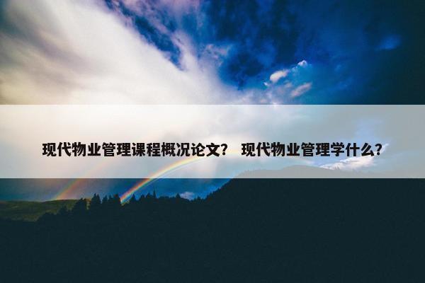 现代物业管理课程概况论文？ 现代物业管理学什么？
