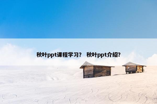 秋叶ppt课程学习？ 秋叶ppt介绍？