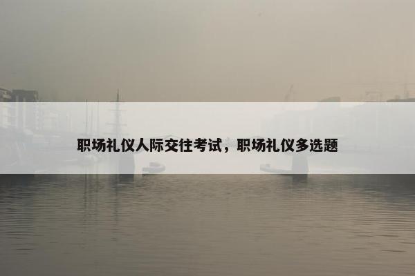 职场礼仪人际交往考试，职场礼仪多选题