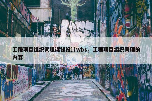 工程项目组织管理课程设计wbs，工程项目组织管理的内容