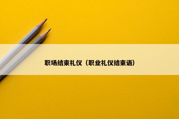 职场结束礼仪（职业礼仪结束语）
