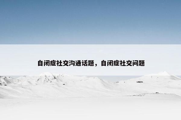 自闭症社交沟通话题，自闭症社交问题
