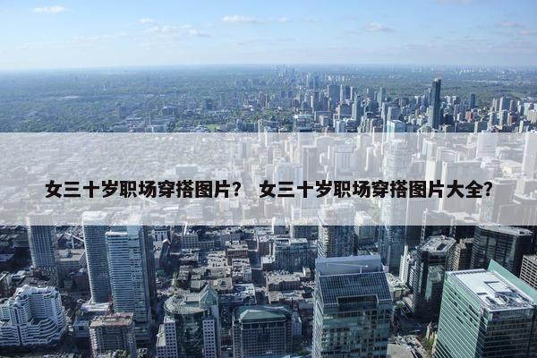 女三十岁职场穿搭图片？ 女三十岁职场穿搭图片大全？