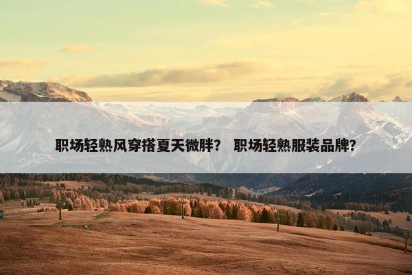 职场轻熟风穿搭夏天微胖？ 职场轻熟服装品牌？