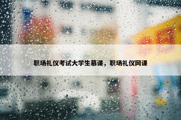 职场礼仪考试大学生慕课，职场礼仪网课