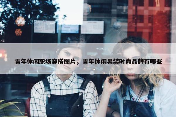 青年休闲职场穿搭图片，青年休闲男装时尚品牌有哪些