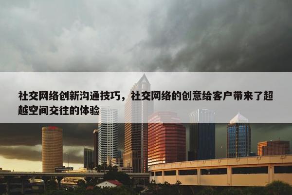 社交网络创新沟通技巧，社交网络的创意给客户带来了超越空间交往的体验