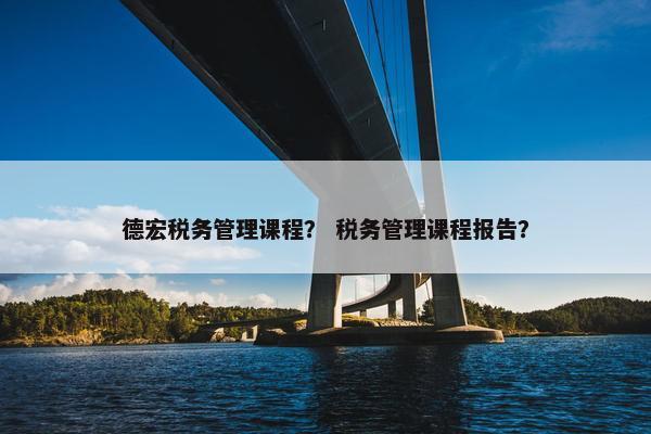 德宏税务管理课程？ 税务管理课程报告？