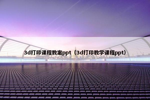 3d打印课程教案ppt（3d打印教学课程ppt）