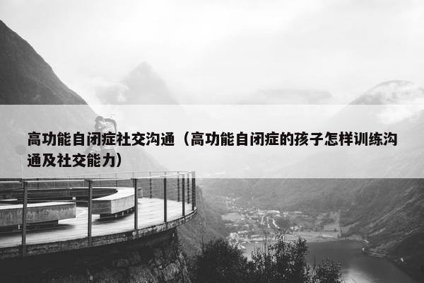 高功能自闭症社交沟通（高功能自闭症的孩子怎样训练沟通及社交能力）