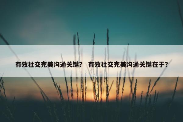 有效社交完美沟通关键？ 有效社交完美沟通关键在于？