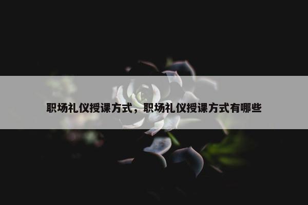 职场礼仪授课方式，职场礼仪授课方式有哪些