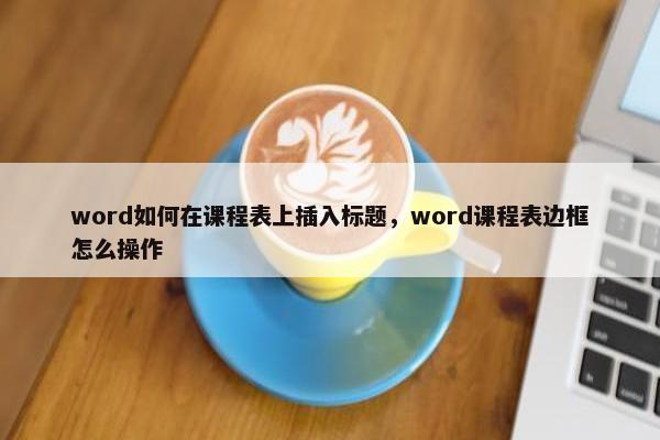 word如何在课程表上插入标题，word课程表边框怎么操作