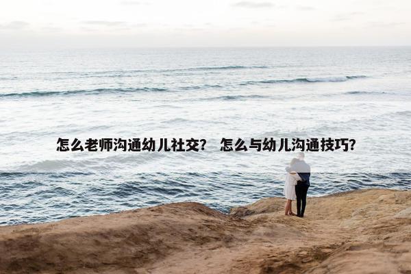 怎么老师沟通幼儿社交？ 怎么与幼儿沟通技巧？