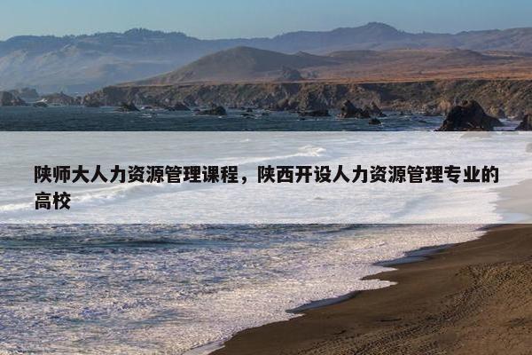 陕师大人力资源管理课程，陕西开设人力资源管理专业的高校