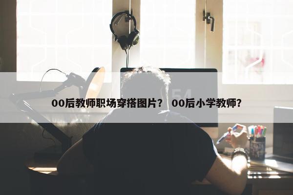 00后教师职场穿搭图片？ 00后小学教师？
