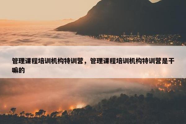 管理课程培训机构特训营，管理课程培训机构特训营是干嘛的