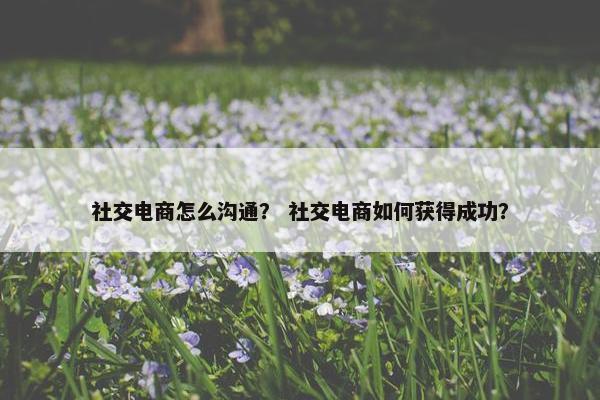 社交电商怎么沟通？ 社交电商如何获得成功？