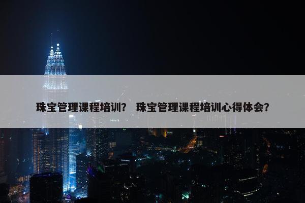 珠宝管理课程培训？ 珠宝管理课程培训心得体会？