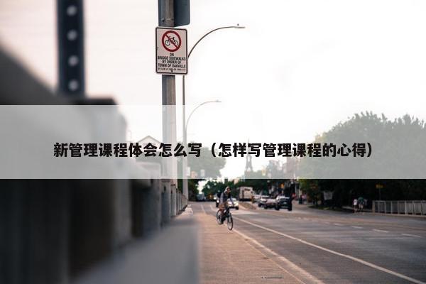 新管理课程体会怎么写（怎样写管理课程的心得）