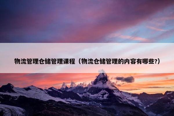 物流管理仓储管理课程（物流仓储管理的内容有哪些?）