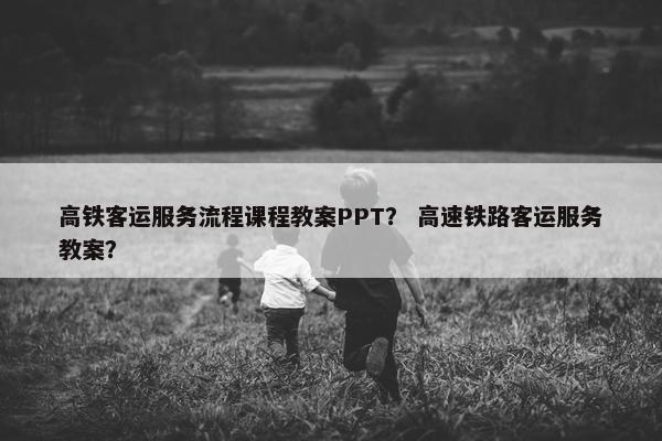 高铁客运服务流程课程教案PPT？ 高速铁路客运服务教案？