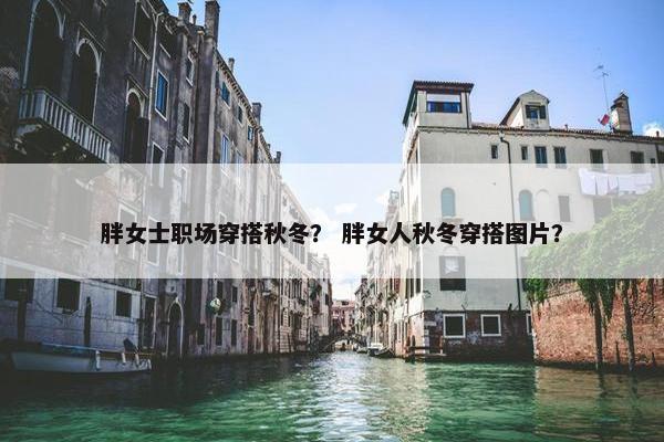 胖女士职场穿搭秋冬？ 胖女人秋冬穿搭图片？