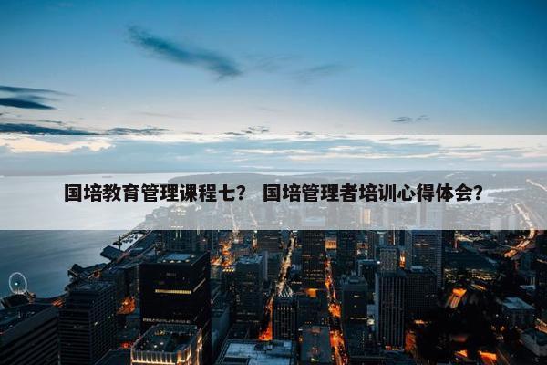 国培教育管理课程七？ 国培管理者培训心得体会？