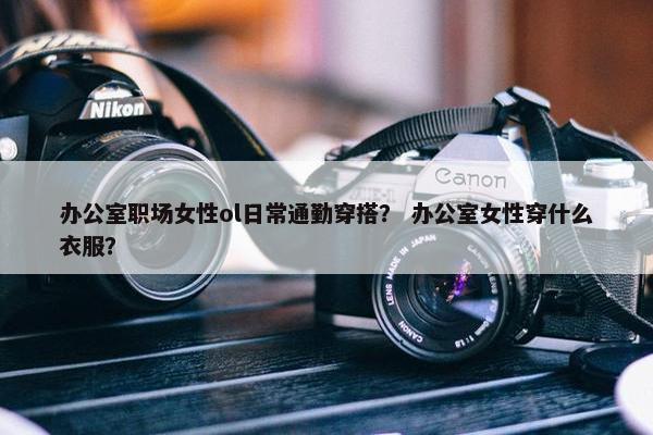办公室职场女性ol日常通勤穿搭？ 办公室女性穿什么衣服？