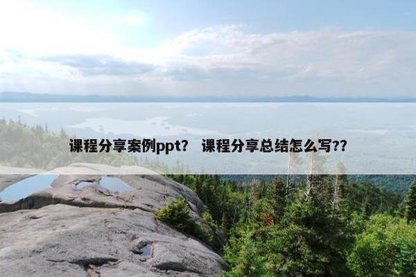 课程分享案例ppt？ 课程分享总结怎么写?？
