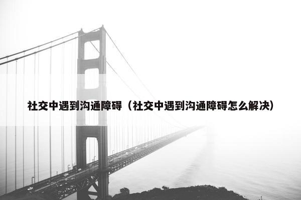 社交中遇到沟通障碍（社交中遇到沟通障碍怎么解决）